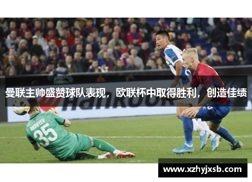 曼联主帅盛赞球队表现，欧联杯中取得胜利，创造佳绩
