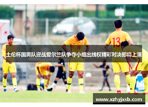 土伦杯国奥队迎战爱尔兰队争夺小组出线权精彩对决即将上演